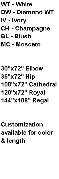 Text Box: WT - WhiteDW - Diamond WTIV - IvoryCH - ChampagneBL - BlushMC - Moscato30"x72" Elbow36"x72" Hip108"x72" Cathedral120"x72" Royal144"x108" RegalCustomization available for color & length