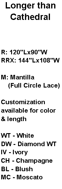Text Box: Longer than CathedralR: 120"Lx90"WRRX: 144"Lx108"WM: Mantilla     (Full Circle Lace)Customization available for color & lengthWT - WhiteDW - Diamond WTIV - IvoryCH - ChampagneBL - BlushMC - Moscato